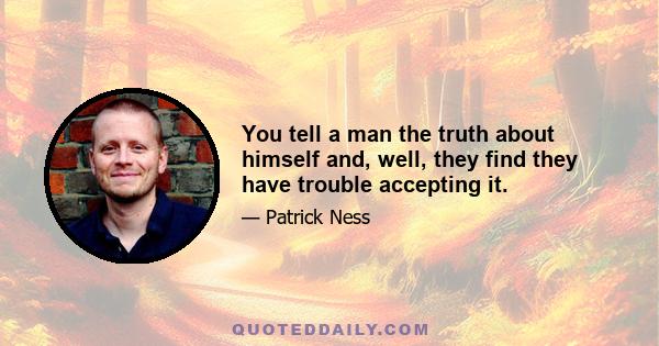 You tell a man the truth about himself and, well, they find they have trouble accepting it.