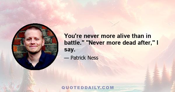 You're never more alive than in battle. Never more dead after, I say.