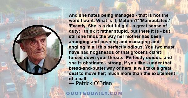 And she hates being managed - that is not the word I want. What is it, Maturin?' 'Manipulated.' 'Exactly. She is a dutiful girl - a great sense of duty: I think it rather stupid, but there it is - but still she finds