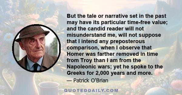 But the tale or narrative set in the past may have its particular time-free value; and the candid reader will not misunderstand me, will not suppose that I intend any preposterous comparison, when I observe that Homer