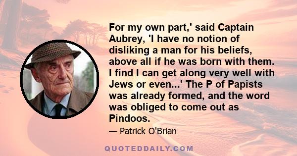 For my own part,' said Captain Aubrey, 'I have no notion of disliking a man for his beliefs, above all if he was born with them. I find I can get along very well with Jews or even...' The P of Papists was already