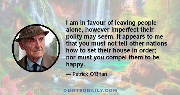 I am in favour of leaving people alone, however imperfect their polity may seem. It appears to me that you must not tell other nations how to set their house in order; nor must you compel them to be happy.