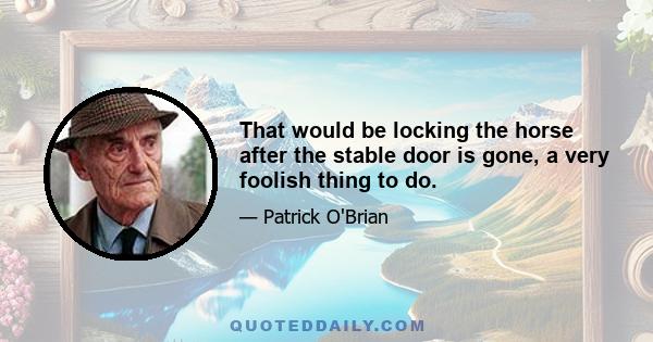 That would be locking the horse after the stable door is gone, a very foolish thing to do.