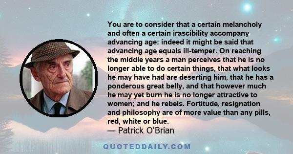 You are to consider that a certain melancholy and often a certain irascibility accompany advancing age: indeed it might be said that advancing age equals ill-temper. On reaching the middle years a man perceives that he