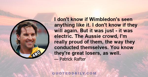 I don't know if Wimbledon's seen anything like it. I don't know if they will again. But it was just - it was electric. The Aussie crowd, I'm really proud of them, the way they conducted themselves. You know they're