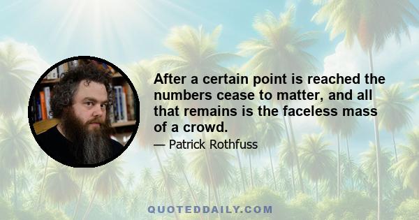 After a certain point is reached the numbers cease to matter, and all that remains is the faceless mass of a crowd.