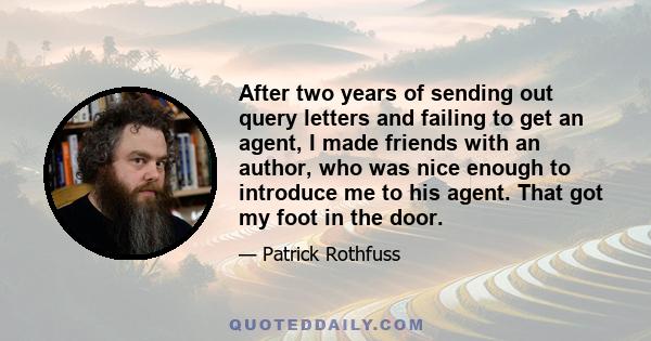 After two years of sending out query letters and failing to get an agent, I made friends with an author, who was nice enough to introduce me to his agent. That got my foot in the door.