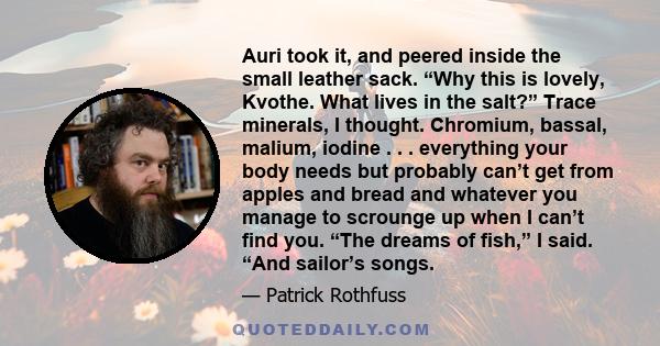 Auri took it, and peered inside the small leather sack. “Why this is lovely, Kvothe. What lives in the salt?” Trace minerals, I thought. Chromium, bassal, malium, iodine . . . everything your body needs but probably