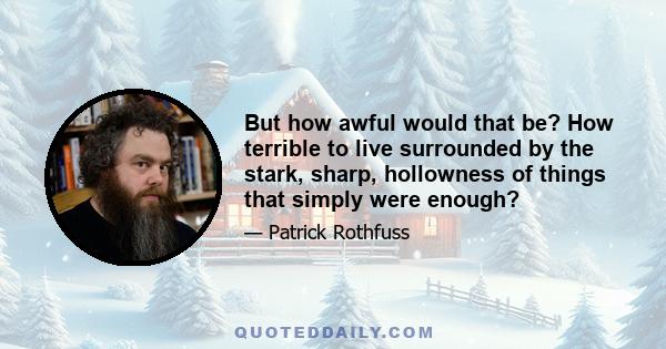 But how awful would that be? How terrible to live surrounded by the stark, sharp, hollowness of things that simply were enough?