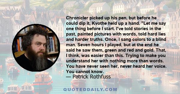 Chronicler picked up his pen, but before he could dip it, Kvothe held up a hand. Let me say one thing before I start. I've told stories in the past, painted pictures with words, told hard lies and harder truths. Once, I 