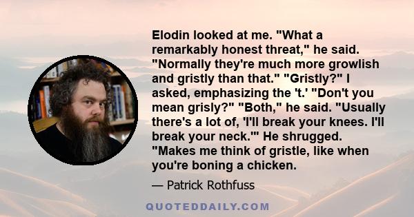 Elodin looked at me. What a remarkably honest threat, he said. Normally they're much more growlish and gristly than that. Gristly? I asked, emphasizing the 't.' Don't you mean grisly? Both, he said. Usually there's a