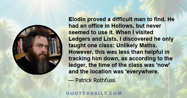 Elodin proved a difficult man to find. He had an office in Hollows, but never seemed to use it. When I visited Ledgers and Lists, I discovered he only taught one class: Unlikely Maths. However, this was less than