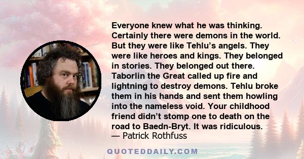 Everyone knew what he was thinking. Certainly there were demons in the world. But they were like Tehlu’s angels. They were like heroes and kings. They belonged in stories. They belonged out there. Taborlin the Great