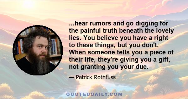 ...hear rumors and go digging for the painful truth beneath the lovely lies. You believe you have a right to these things, but you don't. When someone tells you a piece of their life, they're giving you a gift, not