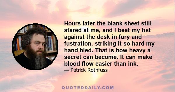 Hours later the blank sheet still stared at me, and I beat my fist against the desk in fury and fustration, striking it so hard my hand bled. That is how heavy a secret can become. It can make blood flow easier than ink.