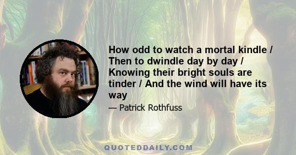 How odd to watch a mortal kindle / Then to dwindle day by day / Knowing their bright souls are tinder / And the wind will have its way