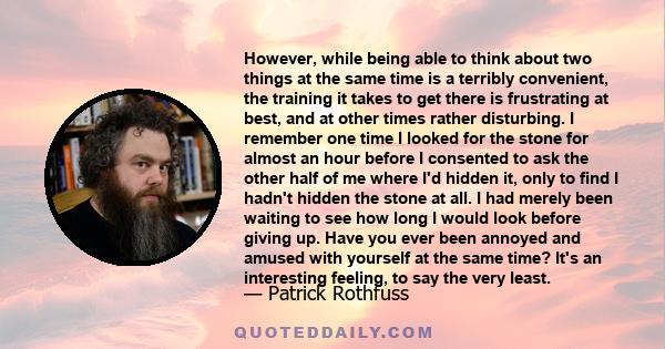 However, while being able to think about two things at the same time is a terribly convenient, the training it takes to get there is frustrating at best, and at other times rather disturbing. I remember one time I