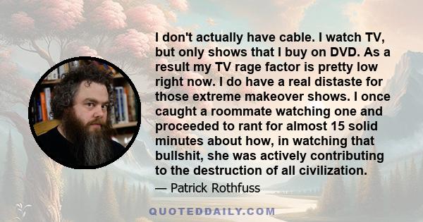 I don't actually have cable. I watch TV, but only shows that I buy on DVD. As a result my TV rage factor is pretty low right now. I do have a real distaste for those extreme makeover shows. I once caught a roommate