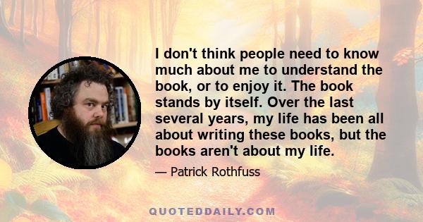 I don't think people need to know much about me to understand the book, or to enjoy it. The book stands by itself. Over the last several years, my life has been all about writing these books, but the books aren't about