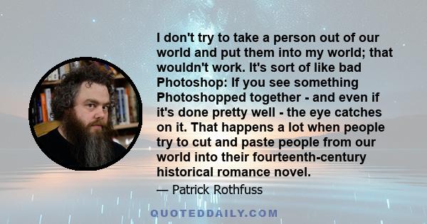 I don't try to take a person out of our world and put them into my world; that wouldn't work. It's sort of like bad Photoshop: If you see something Photoshopped together - and even if it's done pretty well - the eye