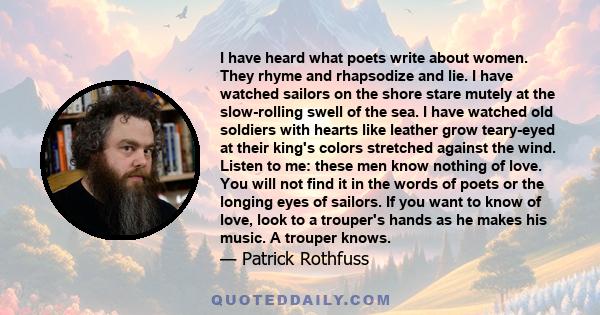 I have heard what poets write about women. They rhyme and rhapsodize and lie. I have watched sailors on the shore stare mutely at the slow-rolling swell of the sea. I have watched old soldiers with hearts like leather