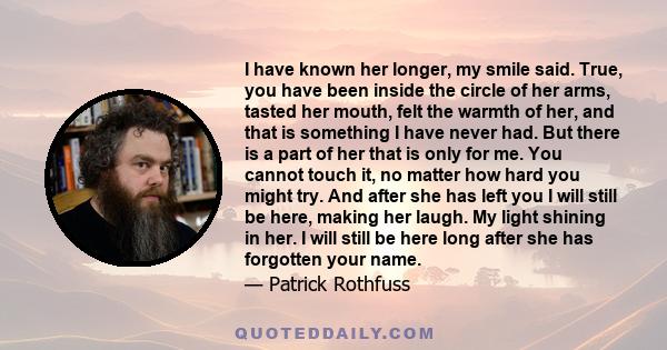 I have known her longer, my smile said. True, you have been inside the circle of her arms, tasted her mouth, felt the warmth of her, and that is something I have never had. But there is a part of her that is only for