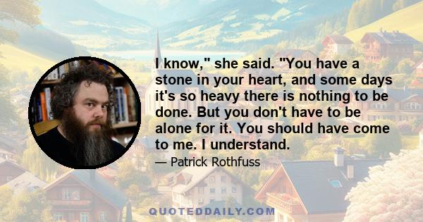 I know, she said. You have a stone in your heart, and some days it's so heavy there is nothing to be done. But you don't have to be alone for it. You should have come to me. I understand.