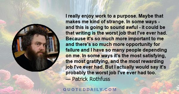 I really enjoy work to a purpose. Maybe that makes me kind of strange. In some ways - and this is going to sound awful - it could be that writing is the worst job that I've ever had. Because it's so much more important