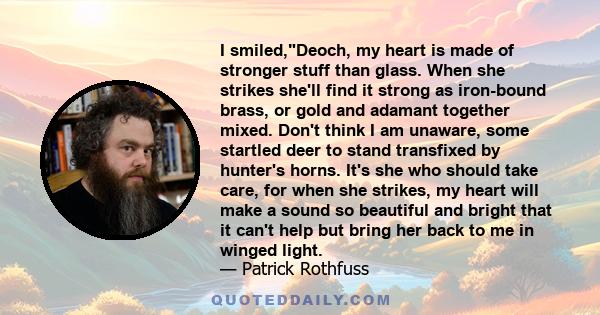 I smiled,Deoch, my heart is made of stronger stuff than glass. When she strikes she'll find it strong as iron-bound brass, or gold and adamant together mixed. Don't think I am unaware, some startled deer to stand