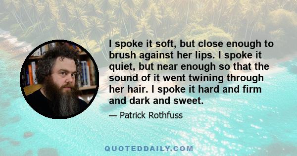 I spoke it soft, but close enough to brush against her lips. I spoke it quiet, but near enough so that the sound of it went twining through her hair. I spoke it hard and firm and dark and sweet.