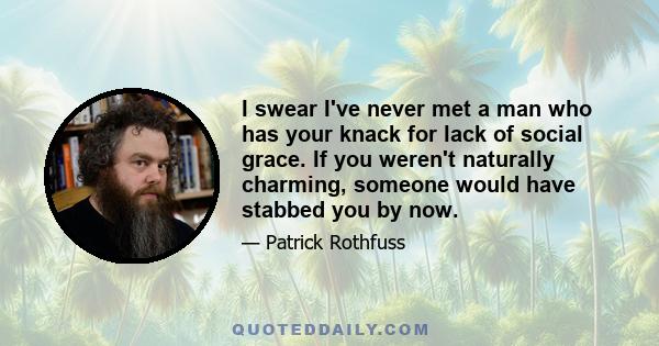 I swear I've never met a man who has your knack for lack of social grace. If you weren't naturally charming, someone would have stabbed you by now.