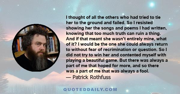 I thought of all the others who had tried to tie her to the ground and failed. So I resisted showing her the songs and poems I had written, knowing that too much truth can ruin a thing. And if that meant she wasn't