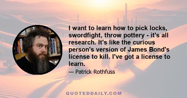 I want to learn how to pick locks, swordfight, throw pottery - it's all research. It's like the curious person's version of James Bond's license to kill. I've got a license to learn.