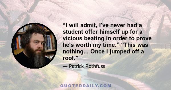 “I will admit, I've never had a student offer himself up for a vicious beating in order to prove he's worth my time.” “This was nothing... Once I jumped off a roof.”