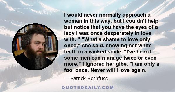 I would never normally approach a woman in this way, but I couldn't help but notice that you have the eyes of a lady I was once desperately in love with.  What a shame to love only once, she said, showing her white