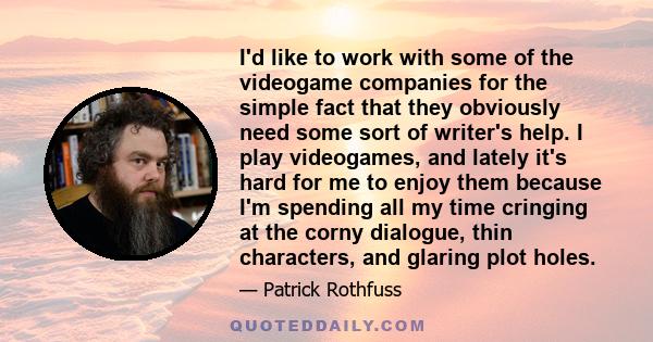 I'd like to work with some of the videogame companies for the simple fact that they obviously need some sort of writer's help. I play videogames, and lately it's hard for me to enjoy them because I'm spending all my