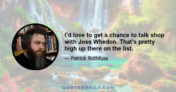 I'd love to get a chance to talk shop with Joss Whedon. That's pretty high up there on the list.