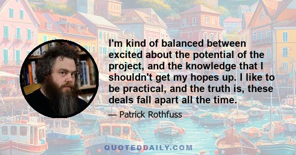 I'm kind of balanced between excited about the potential of the project, and the knowledge that I shouldn't get my hopes up. I like to be practical, and the truth is, these deals fall apart all the time.