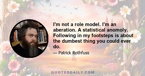 I'm not a role model. I'm an aberation. A statistical anomoly. Following in my footsteps is about the dumbest thing you could ever do.