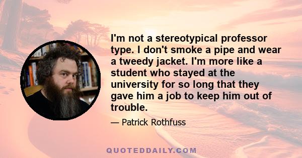 I'm not a stereotypical professor type. I don't smoke a pipe and wear a tweedy jacket. I'm more like a student who stayed at the university for so long that they gave him a job to keep him out of trouble.