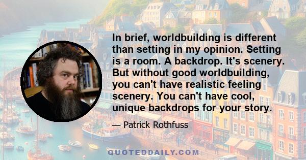 In brief, worldbuilding is different than setting in my opinion. Setting is a room. A backdrop. It's scenery. But without good worldbuilding, you can't have realistic feeling scenery. You can't have cool, unique