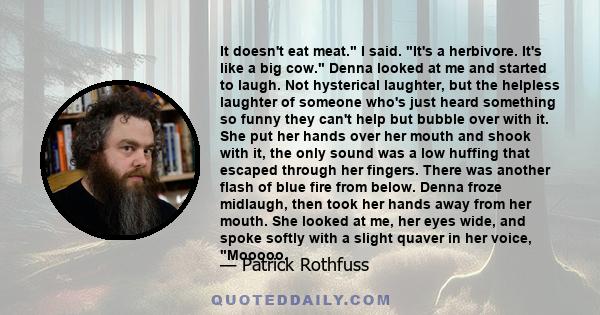 It doesn't eat meat. I said. It's a herbivore. It's like a big cow. Denna looked at me and started to laugh. Not hysterical laughter, but the helpless laughter of someone who's just heard something so funny they can't