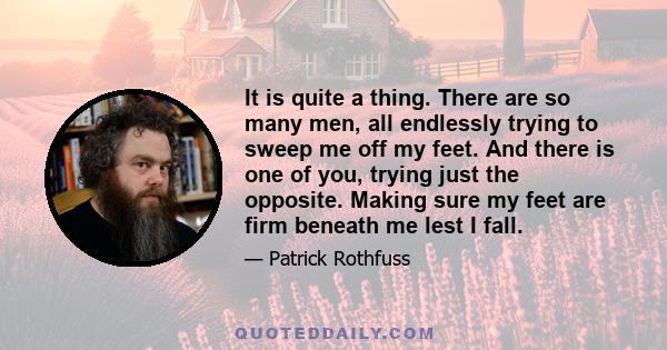 It is quite a thing. There are so many men, all endlessly trying to sweep me off my feet. And there is one of you, trying just the opposite. Making sure my feet are firm beneath me lest I fall.