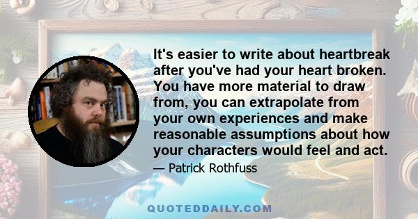 It's easier to write about heartbreak after you've had your heart broken. You have more material to draw from, you can extrapolate from your own experiences and make reasonable assumptions about how your characters