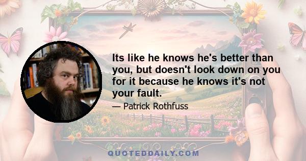 Its like he knows he's better than you, but doesn't look down on you for it because he knows it's not your fault.