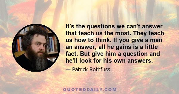 It's the questions we can't answer that teach us the most. They teach us how to think. If you give a man an answer, all he gains is a little fact. But give him a question and he'll look for his own answers.