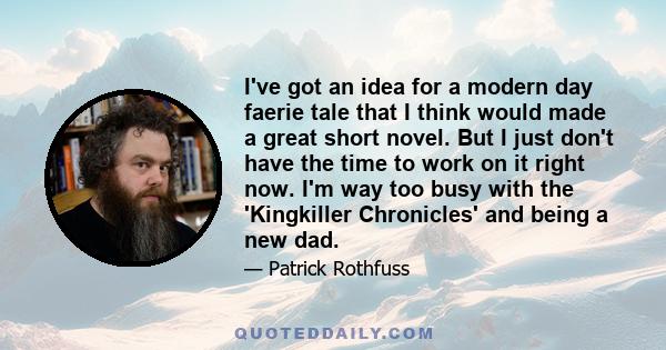 I've got an idea for a modern day faerie tale that I think would made a great short novel. But I just don't have the time to work on it right now. I'm way too busy with the 'Kingkiller Chronicles' and being a new dad.