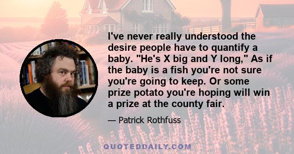 I've never really understood the desire people have to quantify a baby. He's X big and Y long, As if the baby is a fish you're not sure you're going to keep. Or some prize potato you're hoping will win a prize at the