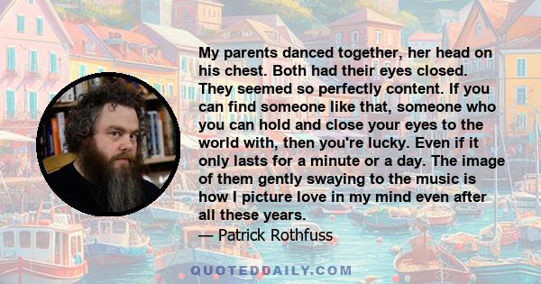 My parents danced together, her head on his chest. Both had their eyes closed. They seemed so perfectly content. If you can find someone like that, someone who you can hold and close your eyes to the world with, then