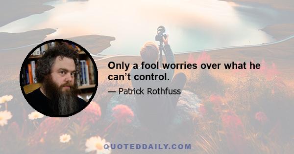 Only a fool worries over what he can’t control.